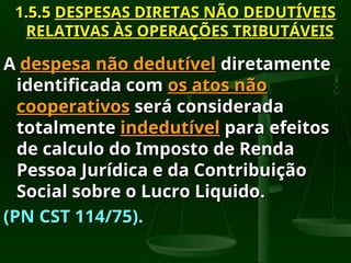 1.5.5
1.5.5 DESPESAS DIRETAS NÃO DEDUTÍVEIS
DESPESAS DIRETAS NÃO DEDUTÍVEIS
RELATIVAS ÀS OPERAÇÕES TRIBUTÁVEIS
RELATIVAS ÀS OPERAÇÕES TRIBUTÁVEIS
A
A despesa não dedutível
despesa não dedutível diretamente
diretamente
identificada com
identificada com os atos não
os atos não
cooperativos
cooperativos será considerada
será considerada
totalmente
totalmente indedutível
indedutível para efeitos
para efeitos
de calculo do Imposto de Renda
de calculo do Imposto de Renda
Pessoa Jurídica e da Contribuição
Pessoa Jurídica e da Contribuição
Social sobre o Lucro Liquido.
Social sobre o Lucro Liquido.
(PN CST 114/75).
(PN CST 114/75).
 