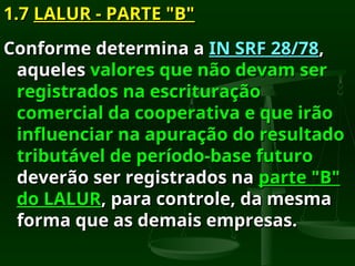 1.7
1.7 LALUR - PARTE "B"
LALUR - PARTE "B"
Conforme determina a
Conforme determina a IN SRF 28/78
IN SRF 28/78,
,
aqueles
aqueles valores que não devam ser
valores que não devam ser
registrados na escrituração
registrados na escrituração
comercial da cooperativa e que irão
comercial da cooperativa e que irão
influenciar na apuração do resultado
influenciar na apuração do resultado
tributável de período-base futuro
tributável de período-base futuro
deverão ser registrados na
deverão ser registrados na parte "B"
parte "B"
do LALUR
do LALUR, para controle, da mesma
, para controle, da mesma
forma que as demais empresas.
forma que as demais empresas.
 