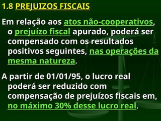 1.8
1.8 PREJUIZOS FISCAIS
PREJUIZOS FISCAIS
Em relação aos
Em relação aos atos não-cooperativos
atos não-cooperativos,
,
o
o prejuízo fiscal
prejuízo fiscal apurado, poderá ser
apurado, poderá ser
compensado com os resultados
compensado com os resultados
positivos seguintes,
positivos seguintes, nas operações da
nas operações da
mesma natureza
mesma natureza.
.
A partir de 01/01/95, o lucro real
A partir de 01/01/95, o lucro real
poderá ser reduzido com
poderá ser reduzido com
compensação de prejuízos fiscais em,
compensação de prejuízos fiscais em,
no máximo 30% desse lucro real
no máximo 30% desse lucro real.
.
 
