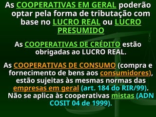 As
As COOPERATIVAS EM GERAL
COOPERATIVAS EM GERAL poderão
poderão
optar pela forma de tributação com
optar pela forma de tributação com
base no
base no LUCRO REAL
LUCRO REAL ou
ou LUCRO
LUCRO
PRESUMIDO
PRESUMIDO
As
As COOPERATIVAS DE CRÉDITO
COOPERATIVAS DE CRÉDITO estão
estão
obrigadas ao LUCRO REAL.
obrigadas ao LUCRO REAL.
As
As COOPERATIVAS DE CONSUMO
COOPERATIVAS DE CONSUMO (compra e
(compra e
fornecimento de bens aos
fornecimento de bens aos consumidores
consumidores)
),
,
estão sujeitas às mesmas normas das
estão sujeitas às mesmas normas das
empresas em geral
empresas em geral (art. 184 do RIR/99)
(art. 184 do RIR/99).
.
Não se aplica às cooperativas
Não se aplica às cooperativas mistas
mistas (ADN
(ADN
COSIT 04 de 1999).
COSIT 04 de 1999).
 