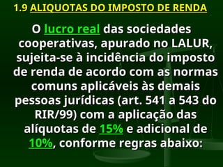 1.9
1.9 ALIQUOTAS DO IMPOSTO DE RENDA
ALIQUOTAS DO IMPOSTO DE RENDA
O
O lucro real
lucro real das sociedades
das sociedades
cooperativas, apurado no LALUR,
cooperativas, apurado no LALUR,
sujeita-se à incidência do imposto
sujeita-se à incidência do imposto
de renda de acordo com as normas
de renda de acordo com as normas
comuns aplicáveis às demais
comuns aplicáveis às demais
pessoas jurídicas (art. 541 a 543 do
pessoas jurídicas (art. 541 a 543 do
RIR/99) com a aplicação das
RIR/99) com a aplicação das
alíquotas de
alíquotas de 15%
15% e adicional de
e adicional de
10%
10%, conforme regras abaixo
, conforme regras abaixo:
:
 