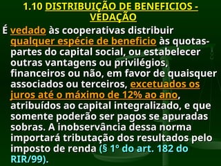 1.10
1.10 DISTRIBUIÇÃO DE BENEFICIOS -
DISTRIBUIÇÃO DE BENEFICIOS -
VEDAÇÃO
VEDAÇÃO
É
É vedado
vedado às cooperativas distribuir
às cooperativas distribuir
qualquer espécie de beneficio
qualquer espécie de beneficio às quotas-
às quotas-
partes do capital social, ou estabelecer
partes do capital social, ou estabelecer
outras vantagens ou privilégios,
outras vantagens ou privilégios,
financeiros ou não, em favor de quaisquer
financeiros ou não, em favor de quaisquer
associados ou terceiros,
associados ou terceiros, excetuados os
excetuados os
juros até o máximo de 12% ao ano
juros até o máximo de 12% ao ano,
,
atribuídos ao capital integralizado, e que
atribuídos ao capital integralizado, e que
somente poderão ser pagos se apuradas
somente poderão ser pagos se apuradas
sobras. A inobservância dessa norma
sobras. A inobservância dessa norma
importará tributação dos resultados pelo
importará tributação dos resultados pelo
imposto de renda
imposto de renda (§ 1º do art. 182 do
(§ 1º do art. 182 do
RIR/99).
RIR/99).
 