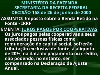 MINISTÉRIO DA FAZENDA
MINISTÉRIO DA FAZENDA
SECRETARIA DA RECEITA FEDERAL
SECRETARIA DA RECEITA FEDERAL
DECISÃO 168 de 26 de Junho de 2000
DECISÃO 168 de 26 de Junho de 2000
ASSUNTO: Imposto sobre a Renda Retido na
ASSUNTO: Imposto sobre a Renda Retido na
Fonte - IRRF
Fonte - IRRF
EMENTA:
EMENTA: JUROS PAGOS POR COOPERATIVAS
JUROS PAGOS POR COOPERATIVAS
Os juros pagos pelas cooperativas a seus
Os juros pagos pelas cooperativas a seus
associados pessoas físicas como
associados pessoas físicas como
remuneração do capital social, sofrerão
remuneração do capital social, sofrerão
tributação exclusiva de fonte, à alíquota
tributação exclusiva de fonte, à alíquota
de 20%, na data do pagamento ou crédito,
de 20%, na data do pagamento ou crédito,
não podendo, no entanto, ser
não podendo, no entanto, ser
compensado na Declaração de Ajuste
compensado na Declaração de Ajuste
Anual.
Anual.
 