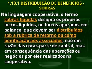 1.10.1
1.10.1 DISTRIBUIÇÃO DE BENEFICIOS -
DISTRIBUIÇÃO DE BENEFICIOS -
SOBRAS
SOBRAS
Na linguagem cooperativa, o termo
Na linguagem cooperativa, o termo
sobras líquidas
sobras líquidas designa os próprios
designa os próprios
lucros líquidos, ou lucros apurados em
lucros líquidos, ou lucros apurados em
balanço, que devem ser
balanço, que devem ser distribuídos
distribuídos
sob a rubrica de retorno ou como
sob a rubrica de retorno ou como
bonificação aos associados
bonificação aos associados, não em
, não em
razão das cotas-parte de capital, mas
razão das cotas-parte de capital, mas
em consequência das operações ou
em consequência das operações ou
negócios por eles realizados na
negócios por eles realizados na
cooperativa
cooperativa.
.
 