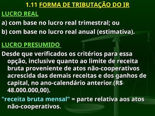 1.11
1.11 FORMA DE TRIBUTAÇÃO DO IR
FORMA DE TRIBUTAÇÃO DO IR
LUCRO REAL
LUCRO REAL
a) com base no lucro real trimestral; ou
a) com base no lucro real trimestral; ou
b) com base no lucro real anual (estimativa).
b) com base no lucro real anual (estimativa).
LUCRO PRESUMIDO
LUCRO PRESUMIDO
Desde que verificados os critérios para essa
Desde que verificados os critérios para essa
opção, inclusive quanto ao limite de receita
opção, inclusive quanto ao limite de receita
bruta proveniente de atos não-cooperativos
bruta proveniente de atos não-cooperativos
acrescida das demais receitas e dos ganhos de
acrescida das demais receitas e dos ganhos de
capital, no ano-calendário anterior (R$
capital, no ano-calendário anterior (R$
48.000.000,00).
48.000.000,00).
"receita bruta mensal"
"receita bruta mensal" = parte relativa aos atos
= parte relativa aos atos
não-cooperativos.
não-cooperativos.
 