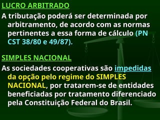 LUCRO ARBITRADO
LUCRO ARBITRADO
A tributação poderá ser determinada por
A tributação poderá ser determinada por
arbitramento, de acordo com as normas
arbitramento, de acordo com as normas
pertinentes a essa forma de cálculo
pertinentes a essa forma de cálculo (PN
(PN
CST 38/80 e 49/87).
CST 38/80 e 49/87).
SIMPLES NACIONAL
SIMPLES NACIONAL
As sociedades cooperativas são
As sociedades cooperativas são impedidas
impedidas
da opção pelo regime do SIMPLES
da opção pelo regime do SIMPLES
NACIONAL
NACIONAL, por tratarem-se de entidades
, por tratarem-se de entidades
beneficiadas por tratamento diferenciado
beneficiadas por tratamento diferenciado
pela Constituição Federal do Brasil.
pela Constituição Federal do Brasil.
 