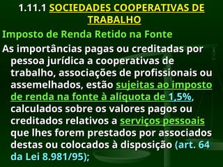 1.11.1
1.11.1 SOCIEDADES COOPERATIVAS DE
SOCIEDADES COOPERATIVAS DE
TRABALHO
TRABALHO
Imposto de Renda Retido na Fonte
Imposto de Renda Retido na Fonte
As importâncias pagas ou creditadas por
As importâncias pagas ou creditadas por
pessoa jurídica a cooperativas de
pessoa jurídica a cooperativas de
trabalho, associações de profissionais ou
trabalho, associações de profissionais ou
assemelhados, estão
assemelhados, estão sujeitas ao imposto
sujeitas ao imposto
de renda na fonte à alíquota de
de renda na fonte à alíquota de 1,5%
1,5%,
,
calculados sobre os valores pagos ou
calculados sobre os valores pagos ou
creditados relativos a
creditados relativos a serviços pessoais
serviços pessoais
que lhes forem prestados por associados
que lhes forem prestados por associados
destas ou colocados à disposição
destas ou colocados à disposição (art. 64
(art. 64
da Lei 8.981/95);
da Lei 8.981/95);
 