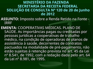MINISTÉRIO DA FAZENDA
MINISTÉRIO DA FAZENDA
SECRETARIA DA RECEITA FEDERAL
SECRETARIA DA RECEITA FEDERAL
SOLUÇÃO DE CONSULTA Nº 120 de 20 de Junho
SOLUÇÃO DE CONSULTA Nº 120 de 20 de Junho
de 2012
de 2012
ASSUNTO:
ASSUNTO: Imposto sobre a Renda Retido na Fonte -
Imposto sobre a Renda Retido na Fonte -
IRRF
IRRF
EMENTA:
EMENTA: COOPERATIVAS MÉDICAS. PLANO DE
COOPERATIVAS MÉDICAS. PLANO DE
SAÚDE. As importâncias pagas ou creditadas por
SAÚDE. As importâncias pagas ou creditadas por
pessoas jurídicas a cooperativas de trabalho
pessoas jurídicas a cooperativas de trabalho
médico, na condição de operadoras de planos de
médico, na condição de operadoras de planos de
assistência à saúde, decorrentes de contratos
assistência à saúde, decorrentes de contratos
pactuados na modalidade de pré-pagamento, não
pactuados na modalidade de pré-pagamento, não
estão sujeitas à retenção prevista no art. 45 da Lei
estão sujeitas à retenção prevista no art. 45 da Lei
nº 8.541, de 1992, com a redação dada pelo art. 64
nº 8.541, de 1992, com a redação dada pelo art. 64
da Lei nº 8.981, de 1995.
da Lei nº 8.981, de 1995.
 