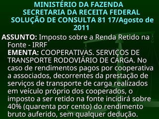 MINISTÉRIO DA FAZENDA
MINISTÉRIO DA FAZENDA
SECRETARIA DA RECEITA FEDERAL
SECRETARIA DA RECEITA FEDERAL
SOLUÇÃO DE CONSULTA 81 17/Agosto de
SOLUÇÃO DE CONSULTA 81 17/Agosto de
2011
2011
ASSUNTO:
ASSUNTO: Imposto sobre a Renda Retido na
Imposto sobre a Renda Retido na
Fonte - IRRF
Fonte - IRRF
EMENTA:
EMENTA: COOPERATIVAS. SERVIÇOS DE
COOPERATIVAS. SERVIÇOS DE
TRANSPORTE RODOVIÁRIO DE CARGA. No
TRANSPORTE RODOVIÁRIO DE CARGA. No
caso de rendimentos pagos por cooperativa
caso de rendimentos pagos por cooperativa
a associados, decorrentes da prestação de
a associados, decorrentes da prestação de
serviços de transporte de carga realizados
serviços de transporte de carga realizados
em veículo próprio dos cooperados, o
em veículo próprio dos cooperados, o
imposto a ser retido na fonte incidirá sobre
imposto a ser retido na fonte incidirá sobre
40% (quarenta por cento) do rendimento
40% (quarenta por cento) do rendimento
bruto auferido, sem qualquer dedução.
bruto auferido, sem qualquer dedução.
 