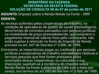 MINISTÉRIO DA FAZENDA
MINISTÉRIO DA FAZENDA
SECRETARIA DA RECEITA FEDERAL
SECRETARIA DA RECEITA FEDERAL
SOLUÇÃO DE CONSULTA 58 de 07 de Junho de 2011
SOLUÇÃO DE CONSULTA 58 de 07 de Junho de 2011
ASSUNTO:
ASSUNTO: Imposto sobre a Renda Retido na Fonte – IRRF
Imposto sobre a Renda Retido na Fonte – IRRF
EMENTA:
EMENTA:
As receitas auferidas pelas cooperativas de trabalho, na
As receitas auferidas pelas cooperativas de trabalho, na
condição de operadoras de planos de saúde odontológicos,
condição de operadoras de planos de saúde odontológicos,
decorrentes de contratos pactuados com pessoas jurídicas
decorrentes de contratos pactuados com pessoas jurídicas
na modalidade de preço preestabelecido, que estipulem o
na modalidade de preço preestabelecido, que estipulem o
pagamento mensal de valores fixos pelo contratante, não
pagamento mensal de valores fixos pelo contratante, não
estão sujeitas à retenção na fonte do Imposto de Renda
estão sujeitas à retenção na fonte do Imposto de Renda
prevista no art. 647 do Decreto nº 3.000, de 1999.
prevista no art. 647 do Decreto nº 3.000, de 1999.
Entretanto, as importâncias pagas ou creditadas por pessoas
Entretanto, as importâncias pagas ou creditadas por pessoas
jurídicas a cooperativas de trabalho odontológico relativas a
jurídicas a cooperativas de trabalho odontológico relativas a
serviços pessoais que lhes forem prestados pelos
serviços pessoais que lhes forem prestados pelos
associados dessas cooperativas, ou colocados a sua
associados dessas cooperativas, ou colocados a sua
disposição, sujeitam-se à incidência do Imposto sobre
disposição, sujeitam-se à incidência do Imposto sobre
Renda Retido na Fonte à alíquota de 1,5% (um e meio por
Renda Retido na Fonte à alíquota de 1,5% (um e meio por
cento), nos termos do art. 652 do Decreto nº 3.000, de 1999.
cento), nos termos do art. 652 do Decreto nº 3.000, de 1999.
 
