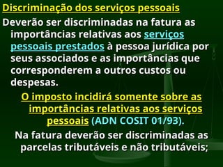 Discriminação dos serviços pessoais
Discriminação dos serviços pessoais
Deverão ser discriminadas na fatura as
Deverão ser discriminadas na fatura as
importâncias relativas aos
importâncias relativas aos serviços
serviços
pessoais prestados
pessoais prestados à pessoa jurídica por
à pessoa jurídica por
seus associados e as importâncias que
seus associados e as importâncias que
corresponderem a outros custos ou
corresponderem a outros custos ou
despesas.
despesas.
O imposto incidirá somente sobre as
O imposto incidirá somente sobre as
importâncias relativas aos serviços
importâncias relativas aos serviços
pessoais
pessoais (ADN COSIT 01/93).
(ADN COSIT 01/93).
Na fatura deverão ser discriminadas as
Na fatura deverão ser discriminadas as
parcelas tributáveis e não tributáveis;
parcelas tributáveis e não tributáveis;
 