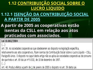 1.12
1.12 CONTRIBUIÇÃO SOCIAL SOBRE O
CONTRIBUIÇÃO SOCIAL SOBRE O
LUCRO LIQUIDO
LUCRO LIQUIDO
1.12.1
1.12.1 ISENÇÃO DA CONTRIBUIÇÃO SOCIAL
ISENÇÃO DA CONTRIBUIÇÃO SOCIAL
A PARTIR DE 2005
A PARTIR DE 2005
A partir de 2005 as cooperativas estão
A partir de 2005 as cooperativas estão
isentas da CSLL em relação aos atos
isentas da CSLL em relação aos atos
praticados com associados.
praticados com associados.
 