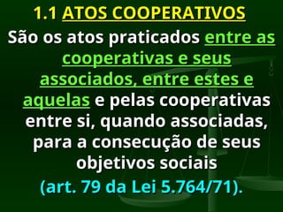1.1
1.1 ATOS COOPERATIVOS
ATOS COOPERATIVOS
São os atos praticados
São os atos praticados entre as
entre as
cooperativas e seus
cooperativas e seus
associados, entre estes e
associados, entre estes e
aquelas
aquelas e pelas cooperativas
e pelas cooperativas
entre si, quando associadas,
entre si, quando associadas,
para a consecução de seus
para a consecução de seus
objetivos sociais
objetivos sociais
(art. 79 da Lei 5.764/71)
(art. 79 da Lei 5.764/71).
.
 