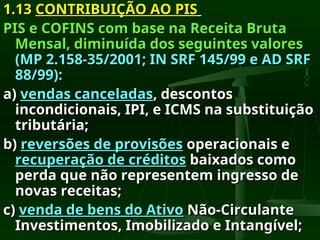1.13
1.13 CONTRIBUIÇÃO AO PIS
CONTRIBUIÇÃO AO PIS
PIS e COFINS com base na Receita Bruta
PIS e COFINS com base na Receita Bruta
Mensal, diminuída dos seguintes valores
Mensal, diminuída dos seguintes valores
(MP 2.158-35/2001; IN SRF 145/99 e AD SRF
(MP 2.158-35/2001; IN SRF 145/99 e AD SRF
88/99):
88/99):
a)
a) vendas canceladas
vendas canceladas, descontos
, descontos
incondicionais, IPI, e ICMS na substituição
incondicionais, IPI, e ICMS na substituição
tributária;
tributária;
b)
b) reversões de provisões
reversões de provisões operacionais e
operacionais e
recuperação de créditos
recuperação de créditos baixados como
baixados como
perda que não representem ingresso de
perda que não representem ingresso de
novas receitas;
novas receitas;
c)
c) venda de bens do Ativo
venda de bens do Ativo Não-Circulante
Não-Circulante
Investimentos, Imobilizado e Intangível;
Investimentos, Imobilizado e Intangível;
 