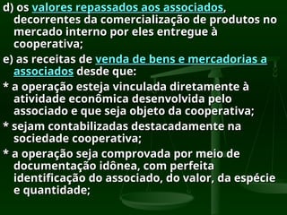 d) os
d) os valores repassados aos associados
valores repassados aos associados,
,
decorrentes da comercialização de produtos no
decorrentes da comercialização de produtos no
mercado interno por eles entregue à
mercado interno por eles entregue à
cooperativa;
cooperativa;
e) as receitas de
e) as receitas de venda de bens e mercadorias a
venda de bens e mercadorias a
associados
associados desde que:
desde que:
* a operação esteja vinculada diretamente à
* a operação esteja vinculada diretamente à
atividade econômica desenvolvida pelo
atividade econômica desenvolvida pelo
associado e que seja objeto da cooperativa;
associado e que seja objeto da cooperativa;
* sejam contabilizadas destacadamente na
* sejam contabilizadas destacadamente na
sociedade cooperativa;
sociedade cooperativa;
* a operação seja comprovada por meio de
* a operação seja comprovada por meio de
documentação idônea, com perfeita
documentação idônea, com perfeita
identificação do associado, do valor, da espécie
identificação do associado, do valor, da espécie
e quantidade;
e quantidade;
 