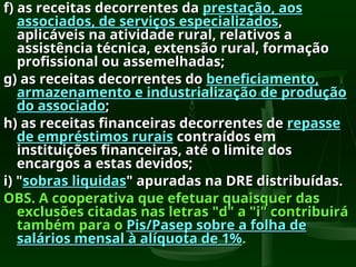 f) as receitas decorrentes da
f) as receitas decorrentes da prestação, aos
prestação, aos
associados, de serviços especializados
associados, de serviços especializados,
,
aplicáveis na atividade rural, relativos a
aplicáveis na atividade rural, relativos a
assistência técnica, extensão rural, formação
assistência técnica, extensão rural, formação
profissional ou assemelhadas;
profissional ou assemelhadas;
g) as receitas decorrentes do
g) as receitas decorrentes do beneficiamento,
beneficiamento,
armazenamento e industrialização de produção
armazenamento e industrialização de produção
do associado
do associado;
;
h) as receitas financeiras decorrentes de
h) as receitas financeiras decorrentes de repasse
repasse
de empréstimos rurais
de empréstimos rurais contraídos em
contraídos em
instituições financeiras, até o limite dos
instituições financeiras, até o limite dos
encargos a estas devidos;
encargos a estas devidos;
i) "
i) "sobras liquidas
sobras liquidas" apuradas na DRE distribuídas.
" apuradas na DRE distribuídas.
OBS. A cooperativa que efetuar quaisquer das
OBS. A cooperativa que efetuar quaisquer das
exclusões citadas nas letras "d" a "i" contribuirá
exclusões citadas nas letras "d" a "i" contribuirá
também para o
também para o Pis/Pasep sobre a folha de
Pis/Pasep sobre a folha de
salários mensal à alíquota de 1%
salários mensal à alíquota de 1%.
.
 
