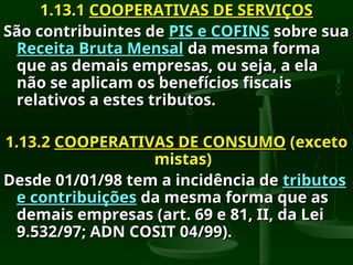 1.13.1
1.13.1 COOPERATIVAS DE SERVIÇOS
COOPERATIVAS DE SERVIÇOS
São contribuintes de
São contribuintes de PIS e COFINS
PIS e COFINS sobre sua
sobre sua
Receita Bruta Mensal
Receita Bruta Mensal da mesma forma
da mesma forma
que as demais empresas, ou seja, a ela
que as demais empresas, ou seja, a ela
não se aplicam os benefícios fiscais
não se aplicam os benefícios fiscais
relativos a estes tributos.
relativos a estes tributos.
1.13.2
1.13.2 COOPERATIVAS DE CONSUMO
COOPERATIVAS DE CONSUMO (exceto
(exceto
mistas)
mistas)
Desde 01/01/98 tem a incidência de
Desde 01/01/98 tem a incidência de tributos
tributos
e contribuições
e contribuições da mesma forma que as
da mesma forma que as
demais empresas (art. 69 e 81, II, da Lei
demais empresas (art. 69 e 81, II, da Lei
9.532/97; ADN COSIT 04/99).
9.532/97; ADN COSIT 04/99).
 