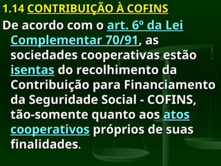 1.14
1.14 CONTRIBUIÇÃO À COFINS
CONTRIBUIÇÃO À COFINS
De acordo com o
De acordo com o art. 6º da Lei
art. 6º da Lei
Complementar 70/91
Complementar 70/91, as
, as
sociedades cooperativas estão
sociedades cooperativas estão
isentas
isentas do recolhimento da
do recolhimento da
Contribuição para Financiamento
Contribuição para Financiamento
da Seguridade Social - COFINS,
da Seguridade Social - COFINS,
tão-somente quanto aos
tão-somente quanto aos atos
atos
cooperativos
cooperativos próprios de suas
próprios de suas
finalidades
finalidades.
.
 