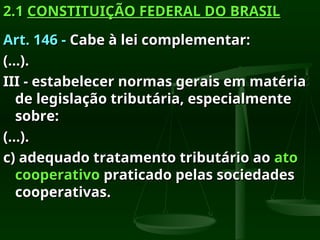 2.1
2.1 CONSTITUIÇÃO FEDERAL DO BRASIL
CONSTITUIÇÃO FEDERAL DO BRASIL
Art. 146 -
Art. 146 - Cabe à lei complementar:
Cabe à lei complementar:
(...).
(...).
III - estabelecer normas gerais em matéria
III - estabelecer normas gerais em matéria
de legislação tributária, especialmente
de legislação tributária, especialmente
sobre:
sobre:
(...).
(...).
c) adequado tratamento tributário ao
c) adequado tratamento tributário ao ato
ato
cooperativo
cooperativo praticado pelas sociedades
praticado pelas sociedades
cooperativas.
cooperativas.
 