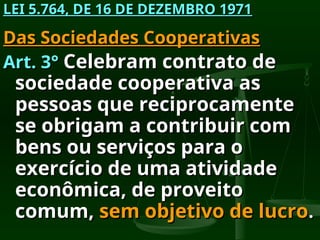 LEI 5.764, DE 16 DE DEZEMBRO 1971
LEI 5.764, DE 16 DE DEZEMBRO 1971
Das Sociedades Cooperativas
Das Sociedades Cooperativas
Art. 3°
Art. 3° Celebram contrato de
Celebram contrato de
sociedade cooperativa as
sociedade cooperativa as
pessoas que reciprocamente
pessoas que reciprocamente
se obrigam a contribuir com
se obrigam a contribuir com
bens ou serviços para o
bens ou serviços para o
exercício de uma atividade
exercício de uma atividade
econômica, de proveito
econômica, de proveito
comum,
comum, sem objetivo de lucro
sem objetivo de lucro.
.
 