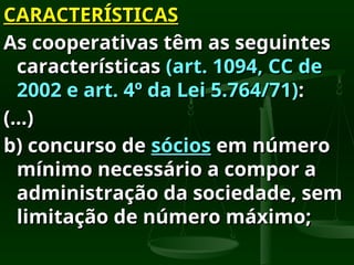CARACTERÍSTICAS
CARACTERÍSTICAS
As cooperativas têm as seguintes
As cooperativas têm as seguintes
características
características (art. 1094, CC de
(art. 1094, CC de
2002 e art. 4º da Lei 5.764/71)
2002 e art. 4º da Lei 5.764/71):
:
(...)
(...)
b) concurso de
b) concurso de sócios
sócios em número
em número
mínimo necessário a compor a
mínimo necessário a compor a
administração da sociedade, sem
administração da sociedade, sem
limitação de número máximo;
limitação de número máximo;
 