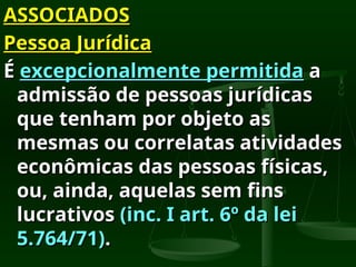 ASSOCIADOS
ASSOCIADOS
Pessoa Jurídica
Pessoa Jurídica
É
É excepcionalmente permitida
excepcionalmente permitida a
a
admissão de pessoas jurídicas
admissão de pessoas jurídicas
que tenham por objeto as
que tenham por objeto as
mesmas ou correlatas atividades
mesmas ou correlatas atividades
econômicas das pessoas físicas,
econômicas das pessoas físicas,
ou, ainda, aquelas sem fins
ou, ainda, aquelas sem fins
lucrativos
lucrativos (inc. I art. 6º da lei
(inc. I art. 6º da lei
5.764/71)
5.764/71).
.
 