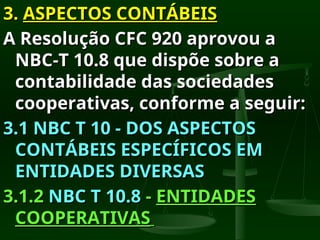 3.
3. ASPECTOS CONTÁBEIS
ASPECTOS CONTÁBEIS
A Resolução CFC 920 aprovou a
A Resolução CFC 920 aprovou a
NBC-T 10.8 que dispõe sobre a
NBC-T 10.8 que dispõe sobre a
contabilidade das sociedades
contabilidade das sociedades
cooperativas, conforme a seguir:
cooperativas, conforme a seguir:
3.1 NBC T 10 - DOS ASPECTOS
3.1 NBC T 10 - DOS ASPECTOS
CONTÁBEIS ESPECÍFICOS EM
CONTÁBEIS ESPECÍFICOS EM
ENTIDADES DIVERSAS
ENTIDADES DIVERSAS
3.1.2
3.1.2 NBC T 10.8
NBC T 10.8 -
- ENTIDADES
ENTIDADES
COOPERATIVAS
COOPERATIVAS
 