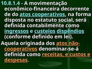 10.8.1.4 -
10.8.1.4 - A movimentação
A movimentação
econômico-financeira decorrente
econômico-financeira decorrente
de do
de do atos cooperativos
atos cooperativos, na forma
, na forma
disposta no estatuto social, será
disposta no estatuto social, será
definida contabilmente como
definida contabilmente como
ingressos
ingressos e
e custeios
custeios dispêndios
dispêndios
(conforme definido em lei).
(conforme definido em lei).
Aquela originada dos
Aquela originada dos atos não-
atos não-
cooperativos
cooperativos denominar-se-á
denominar-se-á
definida como
definida como receitas, e custos e
receitas, e custos e
despesas
despesas.
.
 