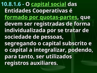 10.8.1.6 -
10.8.1.6 - O
O capital social
capital social das
das
Entidades Cooperativas é
Entidades Cooperativas é
formado por quotas-partes
formado por quotas-partes, que
, que
devem ser registradas de forma
devem ser registradas de forma
individualizada por se tratar de
individualizada por se tratar de
sociedade de pessoas,
sociedade de pessoas,
segregando o capital subscrito e
segregando o capital subscrito e
o capital a integralizar, podendo,
o capital a integralizar, podendo,
para tanto, ser utilizados
para tanto, ser utilizados
registros auxiliares
registros auxiliares.
.
 