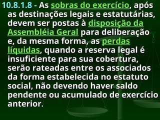 10.8.1.8 -
10.8.1.8 - As
As sobras do exercício
sobras do exercício, após
, após
as destinações legais e estatutárias,
as destinações legais e estatutárias,
devem ser postas à
devem ser postas à disposição da
disposição da
Assembléia Geral
Assembléia Geral para deliberação
para deliberação
e, da mesma forma, as
e, da mesma forma, as perdas
perdas
líquidas
líquidas, quando a reserva legal é
, quando a reserva legal é
insuficiente para sua cobertura,
insuficiente para sua cobertura,
serão rateadas entre os associados
serão rateadas entre os associados
da forma estabelecida no estatuto
da forma estabelecida no estatuto
social, não devendo haver saldo
social, não devendo haver saldo
pendente ou acumulado de exercício
pendente ou acumulado de exercício
anterior
anterior.
.
 