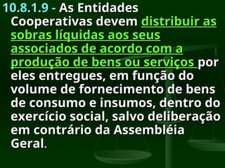 10.8.1.9 -
10.8.1.9 - As Entidades
As Entidades
Cooperativas devem
Cooperativas devem distribuir as
distribuir as
sobras líquidas aos seus
sobras líquidas aos seus
associados de acordo com a
associados de acordo com a
produção de bens ou serviços
produção de bens ou serviços por
por
eles entregues, em função do
eles entregues, em função do
volume de fornecimento de bens
volume de fornecimento de bens
de consumo e insumos, dentro do
de consumo e insumos, dentro do
exercício social, salvo deliberação
exercício social, salvo deliberação
em contrário da Assembléia
em contrário da Assembléia
Geral
Geral.
.
 