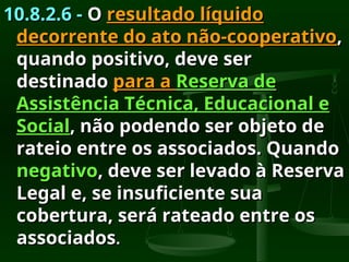 10.8.2.6 -
10.8.2.6 - O
O resultado líquido
resultado líquido
decorrente do ato não-cooperativo
decorrente do ato não-cooperativo,
,
quando positivo, deve ser
quando positivo, deve ser
destinado
destinado para a
para a Reserva de
Reserva de
Assistência Técnica, Educacional e
Assistência Técnica, Educacional e
Social
Social, não podendo ser objeto de
, não podendo ser objeto de
rateio entre os associados. Quando
rateio entre os associados. Quando
negativo
negativo, deve ser levado à Reserva
, deve ser levado à Reserva
Legal e, se insuficiente sua
Legal e, se insuficiente sua
cobertura, será rateado entre os
cobertura, será rateado entre os
associados
associados.
.
 