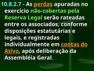 10.8.2.7 -
10.8.2.7 - As
As perdas
perdas apuradas no
apuradas no
exercício
exercício não-cobertas pela
não-cobertas pela
Reserva Legal
Reserva Legal serão rateadas
serão rateadas
entre os associados, conforme
entre os associados, conforme
disposições estatutárias e
disposições estatutárias e
legais, e registradas
legais, e registradas
individualmente em
individualmente em contas do
contas do
Ativo
Ativo, após deliberação da
, após deliberação da
Assembléia Geral
Assembléia Geral.
.
 