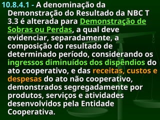 10.8.4.1 -
10.8.4.1 - A denominação da
A denominação da
Demonstração do Resultado da NBC T
Demonstração do Resultado da NBC T
3.3 é alterada para
3.3 é alterada para Demonstração de
Demonstração de
Sobras ou Perdas
Sobras ou Perdas, a qual deve
, a qual deve
evidenciar, separadamente, a
evidenciar, separadamente, a
composição do resultado de
composição do resultado de
determinado período, considerando os
determinado período, considerando os
ingressos diminuídos dos dispêndios
ingressos diminuídos dos dispêndios do
do
ato cooperativo, e das
ato cooperativo, e das receitas, custos e
receitas, custos e
despesas
despesas do ato não cooperativo,
do ato não cooperativo,
demonstrados segregadamente por
demonstrados segregadamente por
produtos, serviços e atividades
produtos, serviços e atividades
desenvolvidos pela Entidade
desenvolvidos pela Entidade
Cooperativa
Cooperativa.
.
 