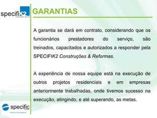GARANTIAS
A garantia se dará em contrato, considerando que os
funcionários

prestadores

do

serviço,

são

treinados, capacitados e autorizados a responder pela

SPECIFIK2 Construções & Reformas.

A experiência de nossa equipe está na execução de

outros

projetos

residenciais

e

em

empresas

anteriormente trabalhadas, onde tivemos sucesso na
execução, atingindo, e até superando, as metas.

 
