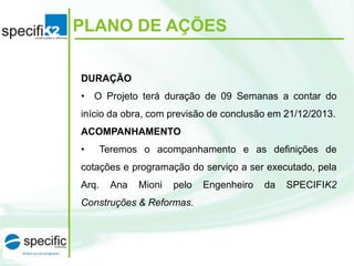 PLANO DE AÇÕES
DURAÇÃO
• O Projeto terá duração de 09 Semanas a contar do
início da obra, com previsão de conclusão em 21/12/2013.
ACOMPANHAMENTO
•

Teremos o acompanhamento e as definições de

cotações e programação do serviço a ser executado, pela
Arq.

Ana

Mioni

pelo

Construções & Reformas.

Engenheiro

da

SPECIFIK2

 