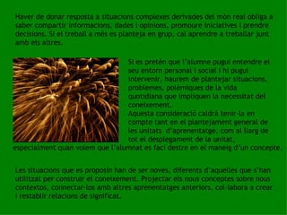 Haver de donar resposta a situacions complexes derivades del món real obliga a saber compartir informacions, dades i opinions, promoure iniciatives i prendre decisions. Si el treball a més es planteja en grup, cal aprendre a treballar junt amb els altres. Si es pretén que l’alumne pugui entendre el seu entorn personal i social i hi pugui intervenir, haurem de plantejar situacions, problemes, polèmiques de la vida quotidiana que impliquen la necessitat del coneixement.  Aquesta consideració caldrà tenir-la en compte tant en el plantejament general de les unitats  d’aprenentatge, com al llarg de tot el desplegament de la unitat,  especialment quan volem que l’alumnat es faci destre en el maneig d’un concepte. Les situacions que es proposin han de ser noves, diferents d’aquelles que s’han utilitzat per construir el coneixement. Projectar els  nous  conceptes sobre nous contextos, connectar-los amb altres aprenentatges anteriors, col·labora a crear i restablir relacions de significat. 