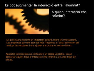 Es pot augmentar la interacció entre l’alumnat? A quina interacció ens referim? Els professors exercim un important control sobre les interaccions. Les preguntes que fem (son les més freqüents a l’aula) serveixen per avaluar les respostes i ens ajuden a articular el nostre discurs.  Aquestes interaccions no conformen un diàleg veritable. Sense descartar aquest tipus d’interacció ens referim a un altre tipus de diàleg. 