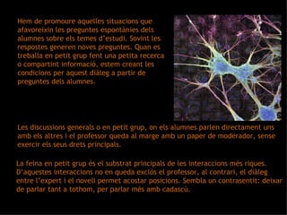 Hem de promoure aquelles situacions que afavoreixin les preguntes espontànies dels alumnes sobre els temes d’estudi. Sovint les respostes generen noves preguntes. Quan es treballa en petit grup fent una petita recerca o compartint informació, estem creant les condicions per aquest diàleg a partir de preguntes dels alumnes.  Les discussions generals o en petit grup, on els alumnes parlen directament uns amb els altres i el professor queda al marge amb un paper de moderador, sense exercir els seus drets principals. La feina en petit grup és el substrat principals de les interaccions més riques. D’aquestes interaccions no en queda exclòs el professor, al contrari, el diàleg entre l’expert i el novell permet acostar posicions. Sembla un contrasentit: deixar de parlar tant a tothom, per parlar més amb cadascú. 