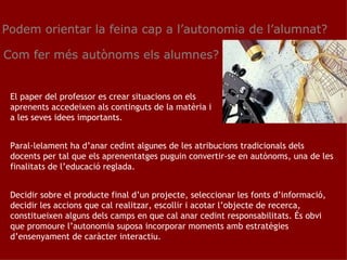Podem orientar la feina cap a l’autonomia de l’alumnat? Com fer més autònoms els alumnes? El paper del professor es crear situacions on els aprenents accedeixen als continguts de la matèria i a les seves idees importants.  Paral·lelament ha d’anar cedint algunes de les atribucions tradicionals dels docents per tal que els aprenentatges puguin convertir-se en autònoms, una de les finalitats de l’educació reglada. Decidir sobre el producte final d’un projecte, seleccionar les fonts d’informació, decidir les accions que cal realitzar, escollir i acotar l’objecte de recerca, constitueixen alguns dels camps en que cal anar cedint responsabilitats. És obvi que promoure l’autonomia suposa incorporar moments amb estratègies d’ensenyament de caràcter interactiu. 