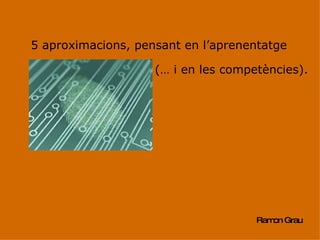 5 aproximacions, pensant en l’aprenentatge Ramon Grau (… i en les competències). 