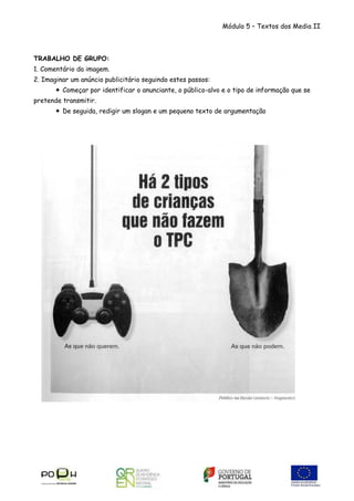 Módulo 5 – Textos dos Media II

TRABALHO DE GRUPO:
1. Comentário da imagem.
2. Imaginar um anúncio publicitário seguindo estes passos:
 Começar por identificar o anunciante, o público-alvo e o tipo de informação que se
pretende transmitir.
 De seguida, redigir um slogan e um pequeno texto de argumentação

 
