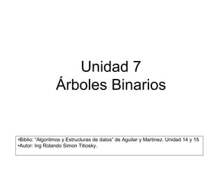Unidad 7 
                 Árboles Binarios 


•Biblio: “Algoritmos y Estructuras de datos” de Aguilar y Martinez. Unidad 14 y 15 
•Autor: Ing Rolando Simon Titiosky.
 