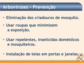 Arboviroses - Prevenção
• Eliminação dos criadouros de mosquito.
• Usar roupas que minimizem
a exposição.
• Usar repelentes, inseticidas domésticos
e mosquiteiros.
• Instalação de telas em portas e janelas.
 