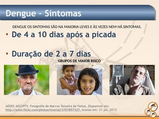 Dengue – Sintomas
AEDES AEGYPTI. Fotografia de Marcos Teixeira de Feitas. Disponível em:
http://www.flickr.com/photos/imortal/3707897327. Acesso em: 31 jul. 2013
DENGUE OS SINTOMAS SÃO NA MAIORIA LEVES E ÀS VEZES NEM HÁ SINTOMAS.
• De 4 a 10 dias após a picada
• Duração de 2 a 7 dias
GRUPOS DE MAIOR RISCO
 