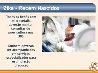 Zika – Recém Nascidos
Todos os bebês com
microcefalia
deverão manter
consultas de
puericultura nas
UBS.
Também deverão
ser acompanhados
em serviços
especializados para
estimulação
precoce;
 