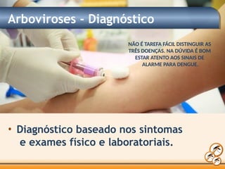 Arboviroses - Diagnóstico
• Diagnóstico baseado nos sintomas
e exames físico e laboratoriais.
NÃO É TAREFA FÁCIL DISTINGUIR AS
TRÊS DOENÇAS. NA DÚVIDA É BOM
ESTAR ATENTO AOS SINAIS DE
ALARME PARA DENGUE.
 