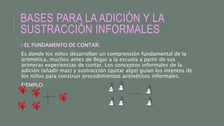 BASES PARA LA ADICIÓN Y LA
SUSTRACCIÓN INFORMALES
EL FUNDAMENTO DE CONTAR:
Es donde los niños desarrollan un comprensión fundamental de la
aritmética, muchos antes de llegar a la escuela a partir de sus
primeras experiencias de contar. Los conceptos informales de la
adición (añadir mas) y sustracción (quitar algo) guían los intentos de
los niños para construir procedimientos aritméticos informales.
EJEMPLO:
 