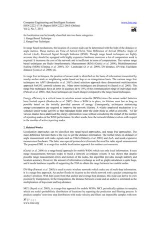 Computer Engineering and Intelligent Systems                                                  www.iiste.org
ISSN 2222-1719 (Paper) ISSN 2222-2863 (Online)
Vol 2, No.7, 2011

for localization can be broadly classified into two basic categories:
1. Range Based Technique
2. Range Free Technique

In range based mechanisms, the location of a sensor node can be determined with the help of the distance or
angle metrics. These metrics are Time of Arrival (ToA), Time Difference of Arrival (TDoA), Angle of
Arrival (AoA), Received Signal Strength Indicator (RSSI). Though range based techniques are highly
accurate they should be equipped with highly expensive hardware moreover a lot of computation work is
required. It increases the cost of the network and is inefficient in terms of computations. The various range
based techniques are Radio Interferometric Measurement (RIM) (Gezici et al. 2008), Multidimensional
Scaling (MDS) (Cheung et al. 2005), 3D - Landscape (Ji et al. 2004), DV-distance, DV-hop, Euclidean
distance (Costa et al. 2006) etc.

In range free techniques, the position of sensor node is identified on the basis of information transmitted by
nearby anchor node or neighboring nodes based on hop or on triangulation basis. The various range free
techniques are APIT (Boukerche et al. 2007) chord selection approach three dimensional multilateration
approach SerLOC centroid scheme etc . Many more techniques are discussed in (Sayed et al. 2005). The
range free techniques have an error in accuracy up to 10% of the communication range of individual node
(Patwari et al. 2003). But, these techniques are much cheaper compared to the range based techniques.

Energy efficiency is a critical issue in wireless sensor networks (WSNs) since the sensor nodes' batteries
have limited capacit (Boukerche et al. 2007). Once a WSN is in place, its lifetime must last as long as
possible based on the initially provided amount of energy. Consequently, techniques minimizing
energy-consumption are required to improve the network lifetime. A widely employed mechanism is to
schedule sensor nodes activity so that redundant nodes enter the sleep mode as often as possible. So far
various studies have addressed the energy optimization issue without considering the impact of the number
of reporting nodes on the WSN performance. In other words, how the network lifetime evolves with respect
to the number of active reporting nodes.

2. Related Works
Localization approaches can be classified into range-based approaches, and range free approaches. The
main difference between them is the way to get the distance information. The former relies on distance or
angle measurement with radio signals such as TDoA (Doherty et al. 2001) and AoA, and needs expensive
measurement hardware. The latter uses special protocols to eliminate the need for radio signal measurement.
The proposed DRL is a range-free mobile localization approach for outdoor environments.

(Gezici et al. 2008) is a range-based approach for mobile WSNs which use only local information. It uses
range measurements between nodes to build a network co-ordinate system. It has shown that despite
possible range measurement errors and motion of the nodes, the algorithm provides enough stability and
location accuracy. However, the amount of information exchange as well as graph calculation is quite huge,
and it needs hardware capable of supporting the TOA to obtain the range between two mobile nodes.

DV-Hop (Patwari et al. 2003) is used in static wireless networks which make use of multi-hop information.
It is a range-free approach. An anchor floods its location to the whole network with a packet containing the
anchor’s position. With hop-count from that anchor and average hop-distance, this node can derive its own
position by triangulation. In the triangulation, the distance between a node and an anchor is estimated as the
multiplication of hop-count and hop-distance.

MCL (Sayed et al. 2005), is a range-free approach for mobile WSNs. MCL periodically updates its samples,
which are node's probabilistic distribution of locations by repeating the prediction and filtering process. It
predicts samples’ next time step distribution with node velocity and filters out impossible samples with new
37 | P a g e
www.iiste.org
 
