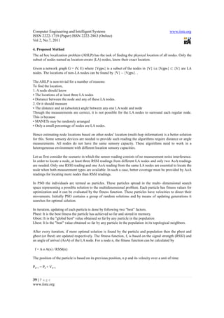 Computer Engineering and Intelligent Systems                                                      www.iiste.org
ISSN 2222-1719 (Paper) ISSN 2222-2863 (Online)
Vol 2, No.7, 2011

4. Proposed Method
The ad hoc localization problem (AHLP) has the task of finding the physical location of all nodes. Only the
subset of nodes named as location-aware (LA) nodes, know their exact location.

Given a network graph G = (V, E) where {Vgps} is a subset of the nodes in {V} i.e.{Vgps} ⊂ {V} are LA
nodes. The locations of non-LA nodes can be found by {V} – {Vgps}. .

The AHLP is non-trivial for a number of reasons:
To find the location,
1. A node should know
• The locations of at least three LA nodes
• Distance between the node and any of these LA nodes.
2. Or it should measure
• The distance and an (absolute) angle between any one LA node and node
Though the measurements are correct, it is not possible for the LA nodes to surround each regular node.
This is because
• MANETs may be randomly arranged
• Only a small percentage of nodes are LA nodes.

Hence estimating node locations based on other nodes’ location (multi-hop information) is a better solution
for this. Some sensory devices are needed to provide such reading the algorithms require distance or angle
measurements. All nodes do not have the same sensory capacity. These algorithms need to work in a
heterogeneous environment with different location sensory capacities.

Let us first consider the scenario in which the sensor reading consists of no measurement noise interference.
In order to locate a node, at least three RSSI readings from different LA nodes and only two AoA readings
are needed. Only one RSSI reading and one AoA reading from the same LA nodes are essential to locate the
node when both measurement types are available. In such a case, better coverage must be provided by AoA
readings for locating more nodes than RSSI readings.

In PSO the individuals are termed as particles. These particles spread in the multi- dimensional search
space representing a possible solution to the multidimensional problem. Each particle has fitness values for
optimization and it can be evaluated by the fitness function. These particles have velocities to direct their
movements. Initially PSO contains a group of random solutions and by means of updating generations it
searches for optimal solution.

In iteration, updating of each particle is done by following two "best" factors.
Pbest: It is the best fitness the particle has achieved so far and stored in memory.
Gbest: It is the "global best" value obtained so far by any particle in the population
Lbest: It is the "best" value obtained so far by any particle in the population in its topological neighbors.

After every iteration, if more optimal solution is found by the particle and population then the pbest and
gbest (or lbest) are updated respectively. The fitness function, f, is based on the signal strength (RSSI) and
an angle of arrival (AoA) of the LA node. For a node n, the fitness function can be calculated by

 f = A o A(n) / RSSI(n)

The position of the particle is based on its previous position, n p and its velocity over a unit of time:

Pn+1 = Pn + Vn+1


39 | P a g e
www.iiste.org
 